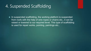 4. Suspended Scaffolding
 In suspended scaffolding, the working platform is suspended
from roofs with the help of wire ropes or chains etc., it can be
raised or lowered to our required level. This type of scaffolding
is used for repair works, pointing, paintings etc..
 