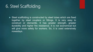 6. Steel Scaffolding
 Steel scaffolding is constructed by steel tubes which are fixed
together by steel couplers or fittings. It is very easy to
construct or dismantle. It has greater strength, greater
durability and higher fire resistance. It is not economical but
will give more safety for workers. So, it is used extensively
nowadays.
 