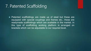 7. Patented Scaffolding
 Patented scaffoldings are made up of steel but these are
equipped with special couplings and frames etc., these are
readymade scaffoldings which are available in the market. In
this type of scaffolding working platform is arranged on
brackets which can be adjustable to our required level.
 