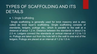 TYPES OF SCAFFOLDING AND ITS
DETAILS
 1. Single Scaffolding
Single scaffolding is generally used for brick masonry and is also
called as brick layer’s scaffolding. Single scaffolding consists of
standards, ledgers, putlogs etc., which is parallel to the wall at a
distance of about 1.2 m. Distance between the standards is about 2 to
2.5 m. Ledgers connect the standards at vertical interval of 1.2 to 1.5
m. Putlogs are taken out from the hole left in the wall to one end of the
ledgers. Putlogs are placed at an interval of 1.2 to 1.5 m.
 