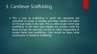 3. Cantilever Scaffolding
 This a type of scaffolding in which the standards are
supported on series of needles and these needles are taken
out through holes in the wall. This is called single frame type
scaffolding. In the other type needles are strutted inside the
floors through the openings and this is called independent or
double frame type scaffolding. Care should be taken while
construction of cantilever scaffolding.
 