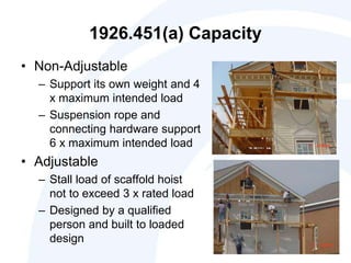 1926.451(a) Capacity
• Non-Adjustable
– Support its own weight and 4
x maximum intended load
– Suspension rope and
connecting hardware support
6 x maximum intended load
• Adjustable
– Stall load of scaffold hoist
not to exceed 3 x rated load
– Designed by a qualified
person and built to loaded
design
 