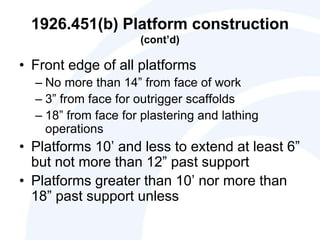 1926.451(b) Platform construction
(cont’d)
• Front edge of all platforms
– No more than 14” from face of work
– 3” from face for outrigger scaffolds
– 18” from face for plastering and lathing
operations
• Platforms 10’ and less to extend at least 6”
but not more than 12” past support
• Platforms greater than 10’ nor more than
18” past support unless
 