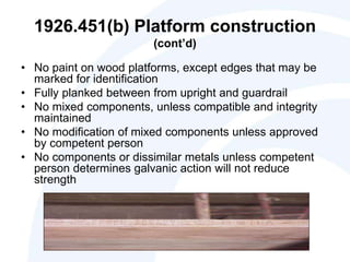 1926.451(b) Platform construction
(cont’d)
• No paint on wood platforms, except edges that may be
marked for identification
• Fully planked between from upright and guardrail
• No mixed components, unless compatible and integrity
maintained
• No modification of mixed components unless approved
by competent person
• No components or dissimilar metals unless competent
person determines galvanic action will not reduce
strength
 