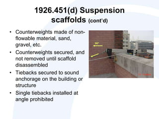 1926.451(d) Suspension
scaffolds (cont’d)
• Counterweights made of non-
flowable material, sand,
gravel, etc.
• Counterweights secured, and
not removed until scaffold
disassembled
• Tiebacks secured to sound
anchorage on the building or
structure
• Single tiebacks installed at
angle prohibited
 