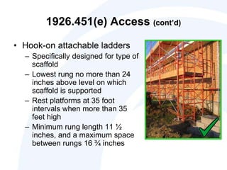 1926.451(e) Access (cont’d)
• Hook-on attachable ladders
– Specifically designed for type of
scaffold
– Lowest rung no more than 24
inches above level on which
scaffold is supported
– Rest platforms at 35 foot
intervals when more than 35
feet high
– Minimum rung length 11 ½
inches, and a maximum space
between rungs 16 ¾ inches
 