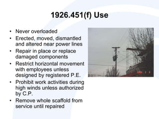 1926.451(f) Use
• Never overloaded
• Erected, moved, dismantled
and altered near power lines
• Repair in place or replace
damaged components
• Restrict horizontal movement
with employees unless
designed by registered P.E.
• Prohibit work activities during
high winds unless authorized
by C.P.
• Remove whole scaffold from
service until repaired
 