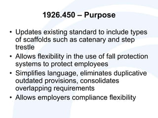 1926.450 – Purpose
• Updates existing standard to include types
of scaffolds such as catenary and step
trestle
• Allows flexibility in the use of fall protection
systems to protect employees
• Simplifies language, eliminates duplicative
outdated provisions, consolidates
overlapping requirements
• Allows employers compliance flexibility
 