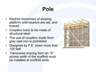 Pole
• Restrict movement of existing
platform until bearers are set, and
braced
• Couplers have to be made of
structural steel
• The use of couplers made from
gray cast iron is prohibited
• Designed by P.E. when more than
125 feet
• Transverse bracing form an “X”
across width of the scaffold must
be installed at scaffold ends
 