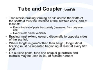Tube and Coupler (cont’d)
• Transverse bracing forming an "X" across the width of
the scaffold must be installed at the scaffold ends, and at
least at:
– Every third set of posts horizontally (measured from only one
end)
– Every fourth runner vertically
• Bracing must extend upward diagonally to opposite sides
of the scaffold
• Where length is greater than their height, longitudinal
bracing must be repeated beginning at least at every fifth
post
• On outside posts, tube and coupler guardrails and
midrails may be used in lieu of outside runners
 