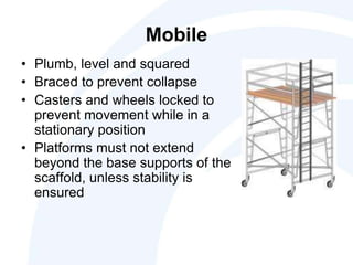 Mobile
• Plumb, level and squared
• Braced to prevent collapse
• Casters and wheels locked to
prevent movement while in a
stationary position
• Platforms must not extend
beyond the base supports of the
scaffold, unless stability is
ensured
 