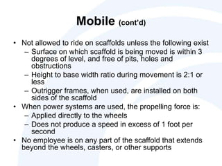 Mobile (cont’d)
• Not allowed to ride on scaffolds unless the following exist
– Surface on which scaffold is being moved is within 3
degrees of level, and free of pits, holes and
obstructions
– Height to base width ratio during movement is 2:1 or
less
– Outrigger frames, when used, are installed on both
sides of the scaffold
• When power systems are used, the propelling force is:
– Applied directly to the wheels
– Does not produce a speed in excess of 1 foot per
second
• No employee is on any part of the scaffold that extends
beyond the wheels, casters, or other supports
 