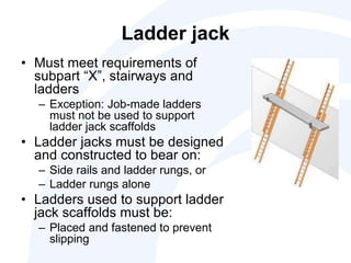 Ladder jack
• Must meet requirements of
subpart “X”, stairways and
ladders
– Exception: Job-made ladders
must not be used to support
ladder jack scaffolds
• Ladder jacks must be designed
and constructed to bear on:
– Side rails and ladder rungs, or
– Ladder rungs alone
• Ladders used to support ladder
jack scaffolds must be:
– Placed and fastened to prevent
slipping
 