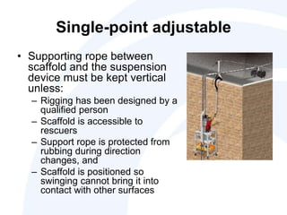 Single-point adjustable
• Supporting rope between
scaffold and the suspension
device must be kept vertical
unless:
– Rigging has been designed by a
qualified person
– Scaffold is accessible to
rescuers
– Support rope is protected from
rubbing during direction
changes, and
– Scaffold is positioned so
swinging cannot bring it into
contact with other surfaces
 