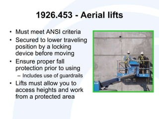 1926.453 - Aerial lifts
• Must meet ANSI criteria
• Secured to lower traveling
position by a locking
device before moving
• Ensure proper fall
protection prior to using
– Includes use of guardrails
• Lifts must allow you to
access heights and work
from a protected area
 