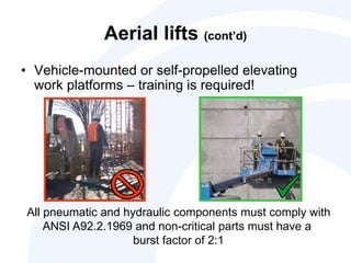 Aerial lifts (cont’d)
• Vehicle-mounted or self-propelled elevating
work platforms – training is required!
All pneumatic and hydraulic components must comply with
ANSI A92.2.1969 and non-critical parts must have a
burst factor of 2:1
 