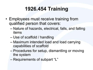 1926.454 Training
• Employees must receive training from
qualified person that covers:
– Nature of hazards, electrical, falls, and falling
items
– Use of scaffold / handling
– Maximum intended load and load carrying
capabilities of scaffold
– Procedures for setup, dismantling or moving
the system
– Requirements of subpart “L”
 