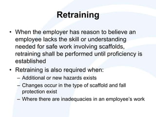 Retraining
• When the employer has reason to believe an
employee lacks the skill or understanding
needed for safe work involving scaffolds,
retraining shall be performed until proficiency is
established
• Retraining is also required when:
– Additional or new hazards exists
– Changes occur in the type of scaffold and fall
protection exist
– Where there are inadequacies in an employee’s work
 