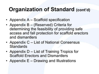 Organization of Standard (cont’d)
• Appendix A – Scaffold specification
• Appendix B – (Reserved) Criteria for
determining the feasibility of providing safe
access and fall protection for scaffold erectors
and dismantlers
• Appendix C – List of National Consensus
Standards
• Appendix D – List of Training Tropics for
Scaffold Erectors and Dismantlers
• Appendix E – Drawing and Illustrations
 