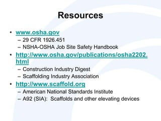 Resources
• www.osha.gov
– 29 CFR 1926.451
– NSHA-OSHA Job Site Safety Handbook
• http://www.osha.gov/publications/osha2202.
html
– Construction Industry Digest
– Scaffolding Industry Association
• http://www.scaffold.org
– American National Standards Institute
– A92 (SIA): Scaffolds and other elevating devices
 