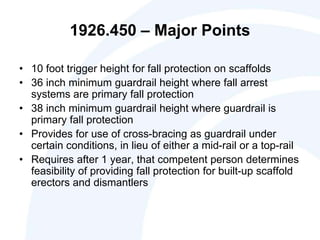 1926.450 – Major Points
• 10 foot trigger height for fall protection on scaffolds
• 36 inch minimum guardrail height where fall arrest
systems are primary fall protection
• 38 inch minimum guardrail height where guardrail is
primary fall protection
• Provides for use of cross-bracing as guardrail under
certain conditions, in lieu of either a mid-rail or a top-rail
• Requires after 1 year, that competent person determines
feasibility of providing fall protection for built-up scaffold
erectors and dismantlers
 