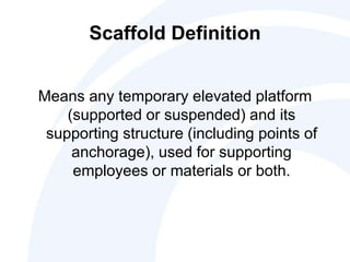 Scaffold Definition
Means any temporary elevated platform
(supported or suspended) and its
supporting structure (including points of
anchorage), used for supporting
employees or materials or both.
 