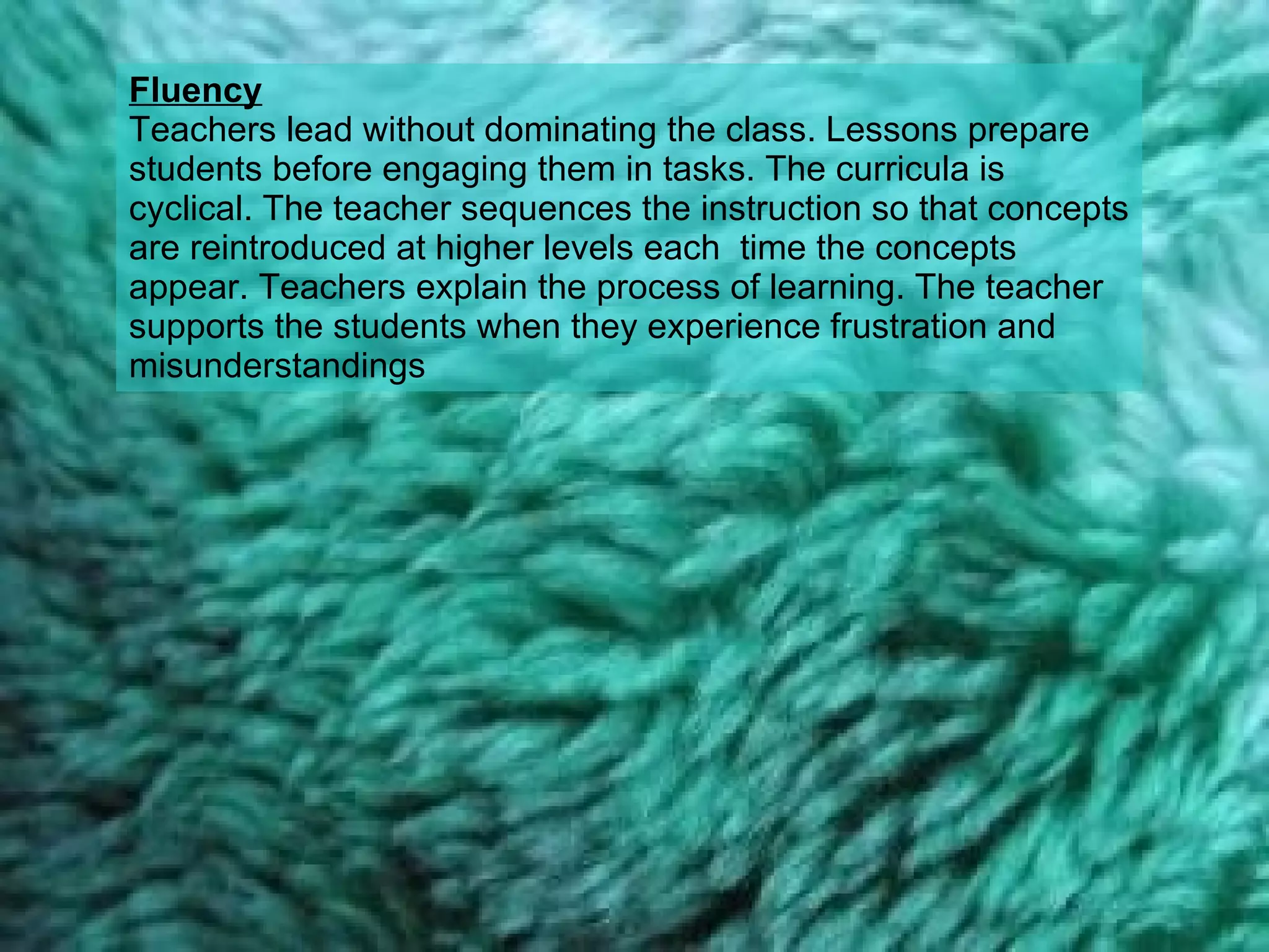 Fluency Teachers lead without dominating the class. Lessons prepare students before engaging them in tasks. The curricula is cyclical. The teacher sequences the instruction so that concepts are reintroduced at higher levels each  time the concepts appear. Teachers explain the process of learning. The teacher supports the students when they experience frustration and misunderstandings  