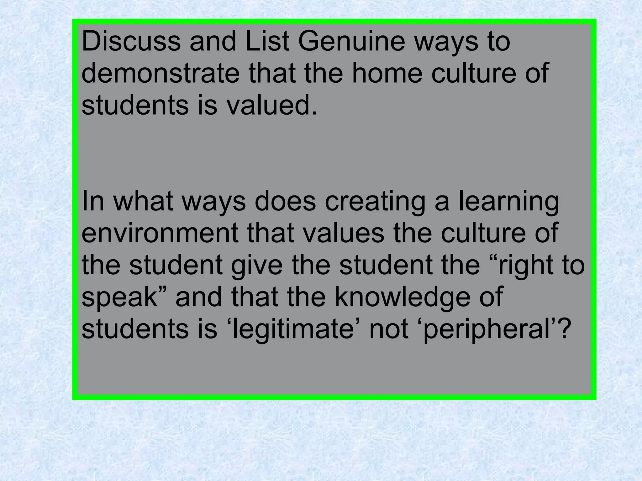 Discuss and List Genuine ways to demonstrate that the home culture of students is valued. In what ways does creating a learning environment that values the culture of the student give the student the “right to speak” and that the knowledge of students is ‘legitimate’ not ‘peripheral’? 