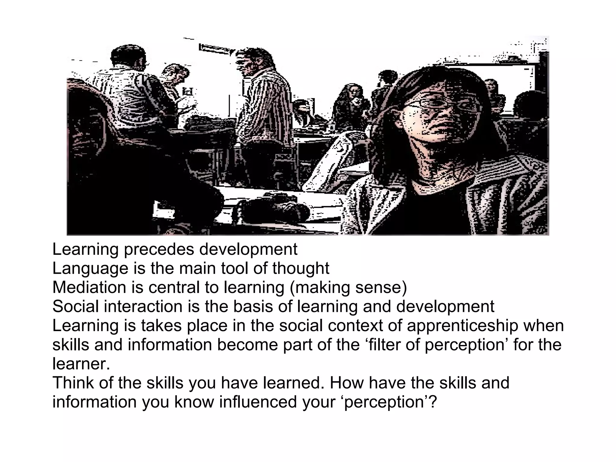 Learning precedes development Language is the main tool of thought Mediation is central to learning (making sense) Social interaction is the basis of learning and development Learning is takes place in the social context of apprenticeship when skills and information become part of the ‘filter of perception’ for the learner. Think of the skills you have learned. How have the skills and information you know influenced your ‘perception’? 