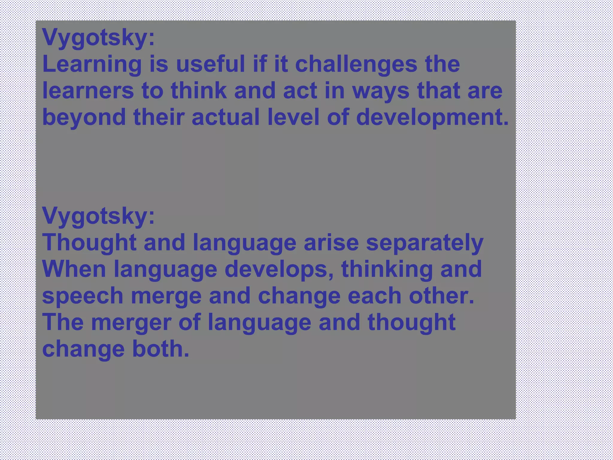 Vygotsky:  Learning is useful if it challenges the learners to think and act in ways that are beyond their actual level of development. Vygotsky: Thought and language arise separately When language develops, thinking and speech merge and change each other.  The merger of language and thought change both. 