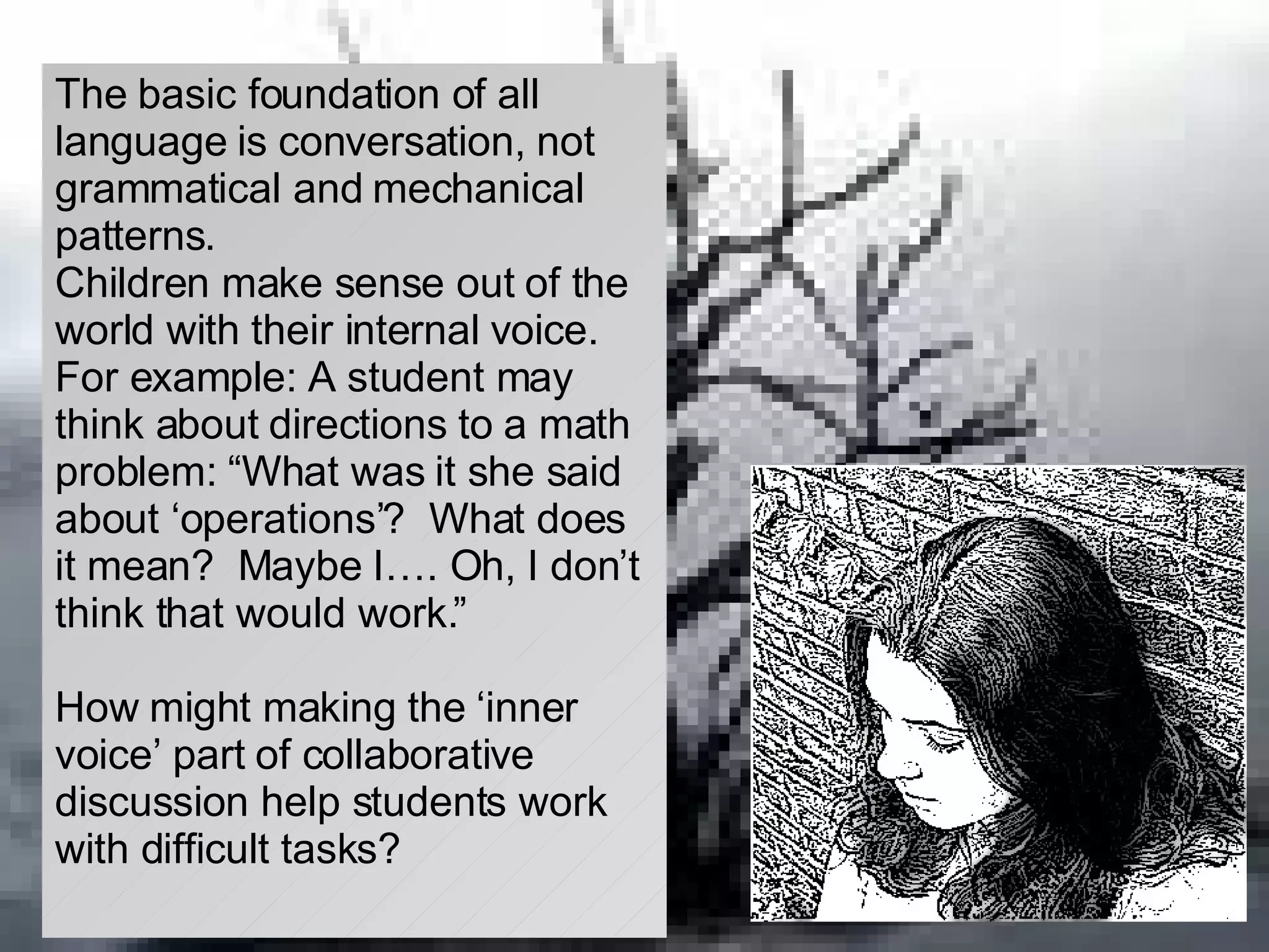 The basic foundation of all language is conversation, not grammatical and mechanical patterns. Children make sense out of the world with their internal voice.  For example: A student may think about directions to a math problem: “What was it she said about ‘operations’?  What does it mean?  Maybe I…. Oh, I don’t think that would work.” How might making the ‘inner voice’ part of collaborative discussion help students work with difficult tasks? 