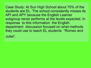 Case Study: At Sun High School about 70% of the students are EL. The school consistently misses its API and APY because the English Learner subgroup never performs at the levels expected. In response  to this information  the English department  discussion focused on what methods they could use to teach EL students  “Romeo and Juliet”.   