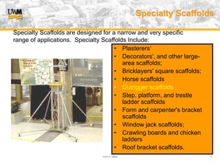 USA (v. 2008) 13
Specialty Scaffolds
• Plasterers‘
• Decorators', and other large-
area scaffolds;
• Bricklayers' square scaffolds;
• Horse scaffolds
• Outrigger scaffolds
• Step, platform, and trestle
ladder scaffolds
• Form and carpenter's bracket
scaffolds
• Window jack scaffolds;
• Crawling boards and chicken
ladders
• Roof bracket scaffolds.
Specialty Scaffolds are designed for a narrow and very specific
range of applications. Specialty Scaffolds Include:
 