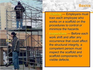 USA (v. 2008) 17
Basics
• Training — Employers must
train each employee who
works on a scaffold on the
procedures to control or
minimize the hazards.
• Inspections — Before each
work shift and after any
occurrence that could affect
the structural integrity, a
competent person must
inspect the scaffold and
scaffold components for
visible defects.
 