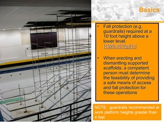 USA (v. 2008) 18
Basics
• Fall protection (e.g.
guardrails) required at a
10 foot height above a
lower level.
[1926.451(g)(1)]
• When erecting and
dismantling supported
scaffolds, a competent
person must determine
the feasibility of providing
a safe means of access
and fall protection for
these operations
NOTE: guardrails recommended at
work platform heights greater than
4 feet
 