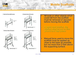 USA (v. 2008) 32
Mobile Scaffolds
• All tools or other objects which
could fall from the scaffold
must be removed or secured
before moving the scaffold
• At each new location, the
scaffold shall be put on firm
ground and kept plumb
• Manual force used to move the
scaffold must be applied as
close to the base as possible,
but not more than 5 feet above
the supporting surface.
 