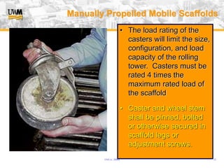 USA (v. 2008) 33
• The load rating of the
casters will limit the size,
configuration, and load
capacity of the rolling
tower. Casters must be
rated 4 times the
maximum rated load of
the scaffold
• Caster and wheel stem
shall be pinned, bolted
or otherwise secured in
scaffold legs or
adjustment screws.
Manually Propelled Mobile Scaffolds
 