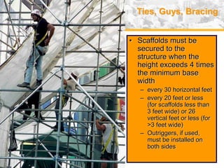 USA (v. 2008) 39
Ties, Guys, Bracing
• Scaffolds must be
secured to the
structure when the
height exceeds 4 times
the minimum base
width
– every 30 horizontal feet
– every 20 feet or less
(for scaffolds less than
3 feet wide) or 26
vertical feet or less (for
>3 feet wide)
– Outriggers, if used,
must be installed on
both sides
 
