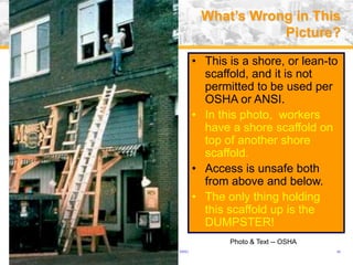 USA (v. 2008) 46
• This is a shore, or lean-to
scaffold, and it is not
permitted to be used per
OSHA or ANSI.
• In this photo, workers
have a shore scaffold on
top of another shore
scaffold.
• Access is unsafe both
from above and below.
• The only thing holding
this scaffold up is the
DUMPSTER!
What’s Wrong in This
Picture?
Photo & Text -- OSHA
 
