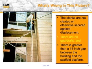 USA (v. 2008) 49
What’s Wrong in This Picture?
• The planks are not
cleated or
otherwise secured
against
displacement,
• There are no
guardrails, and
• There is greater
than a 14-inch gap
between the
building and the
scaffold platform.
 