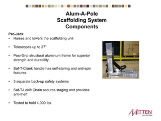Pro-Jack
• Raises and lowers the scaffolding unit
• Telescopes up to 27”
• Posi-Grip structural aluminum frame for superior
strength and durability
• Saf-T-Crank handle has self-storing and anti-spin
features
• 3 separate back-up safety systems
• Saf-T-Lok® Chain secures staging and provides
anti-theft
• Tested to hold 4,000 lbs
Scaffolding System Components
 