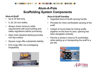 Alum-A-Scaff
• Up to 24 feet long
• 4, 20, 24 inch widths
• Always check minimum width
requirements with local building and
safety regulations before purchasing
• Open hole industrial decking provides
non-slip surface
• Square rungs offer substantial stability
• End rungs offer non-overlapping
hingeability
Alum-A-Scaff Handles
• Upgraded Alum-A-Scaff carrying handle
• Provides for more comfortable carrying of the
scaff
• Instead of round holes for linking scaffs
together on the Alum-A-Jack, opening has
been elongated vertically
• Permits a worker’s hand to fit comfortably
while setting up or transporting the scaff to a
job site
Scaffolding System Components
 