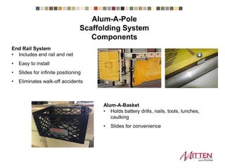 End Rail System
• Includes end rail and net
• Easy to install
• Slides for infinite positioning
• Eliminates walk-off accidents
Alum-A-Basket
• Holds battery drills, nails, tools, lunches,
caulking
• Slides for convenience
Scaffolding System Components
 
