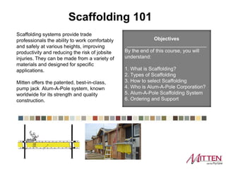 Scaffolding systems provide trade
professionals the ability to work
comfortably and safely at various
heights, improving productivity and
reducing the risk of jobsite injuries.
They can be made from a variety of
materials and designed for specific
applications.
Ply Gem offers the patented, best-in-
class, pump jack Alum-A-Pole system,
known worldwide for its strength and
quality construction.
Objectives
_____________________________
By the end of this course, you will
understand:
1. What is Scaffolding?
2. Types of Scaffolding
3. How to select Scaffolding
4. Who is Alum-A-Pole Corporation?
5. Alum-A-Pole Scaffolding System
6. Ordering and Support
Scaffolding 101
 