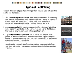 There are three basic types of scaffolding system designs. Each offers distinct
benefits and drawbacks.
1. The Supported platform system is the most common type of scaffolding
and features elevated wooden or metal platforms supported by poles and
frames connected to the ground. It’s the least expensive type of
scaffolding system; easy and safe to use for very tall buildings.
2. Suspended scaffold is a platform suspended from the top of a building
using ropes. Suspended scaffolds are the most expensive of all because
they must be engineered to work with a specific project.
3. Adjustable scaffolding systems can be raised and lowered using
pulleys or mechanical methods. They can be a more expensive option,
but the increased productivity associated with these units can easily offset
the initial purchase or rental costs.
An adjustable system is also faster to erect than a supported platform,
and does not require the advanced engineering needed with suspended
systems.
Types of Scaffolding
 