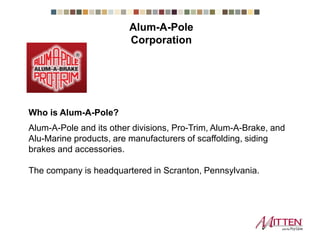 Who is Alum-A-Pole?
Alum-A-Pole and its other divisions, Pro-Trim, Alum-A-Brake, and
Alu-Marine products, are manufacturers of scaffolding, siding
brakes and accessories.
The company is headquartered in Scranton, Pennsylvania.
Alum-A-Pole Corporation
 