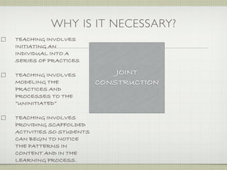 WHY IS IT NECESSARY?
TEACHING INVOLVES
INITIATING AN
INDIVIDUAL INTO A
SERIES OF PRACTICES

TEACHING INVOLVES            JOINT
MODELING THE             CONSTRUCTION
PRACTICES AND
PROCESSES TO THE
“UNINITIATED”

TEACHING INVOLVES
PROVIDING SCAFFOLDED
ACTIVITIES SO STUDENTS
CAN BEGIN TO NOTICE
THE PATTERNS IN
CONTENT AND IN THE
LEARNING PROCESS.
 