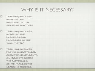 WHY IS IT NECESSARY?
TEACHING INVOLVES
INITIATING AN
INDIVIDUAL INTO A
SERIES OF PRACTICES

TEACHING INVOLVES
MODELING THE
PRACTICES AND
PROCESSES TO THE
“UNINITIATED”

TEACHING INVOLVES
PROVIDING SCAFFOLDED
ACTIVITIES SO STUDENTS
CAN BEGIN TO NOTICE
THE PATTERNS IN
CONTENT AND IN THE
LEARNING PROCESS.
 
