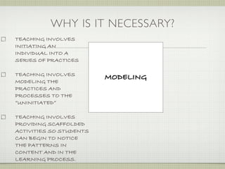 WHY IS IT NECESSARY?
TEACHING INVOLVES
INITIATING AN
INDIVIDUAL INTO A
SERIES OF PRACTICES

TEACHING INVOLVES
                         MODELING
MODELING THE
PRACTICES AND
PROCESSES TO THE
“UNINITIATED”

TEACHING INVOLVES
PROVIDING SCAFFOLDED
ACTIVITIES SO STUDENTS
CAN BEGIN TO NOTICE
THE PATTERNS IN
CONTENT AND IN THE
LEARNING PROCESS.
 