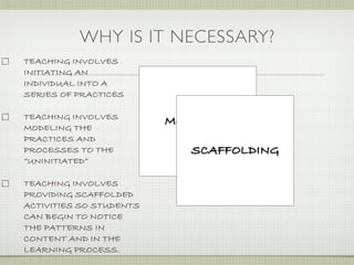 WHY IS IT NECESSARY?
TEACHING INVOLVES
INITIATING AN
INDIVIDUAL INTO A
SERIES OF PRACTICES

TEACHING INVOLVES
                         MODELING
MODELING THE
PRACTICES AND
PROCESSES TO THE            SCAFFOLDING
“UNINITIATED”

TEACHING INVOLVES
PROVIDING SCAFFOLDED
ACTIVITIES SO STUDENTS
CAN BEGIN TO NOTICE
THE PATTERNS IN
CONTENT AND IN THE
LEARNING PROCESS.
 